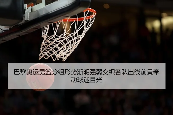 巴黎奥运男篮分组形势渐明强弱交织各队出线前景牵动球迷目光 - dianjingniu